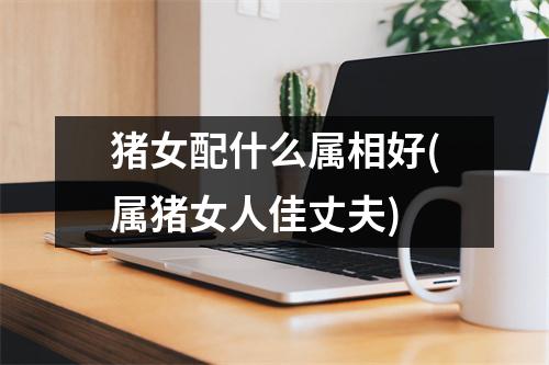 猪女配什么属相好(属猪女人佳丈夫)