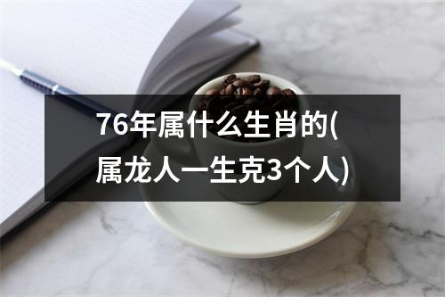 76年属什么生肖的(属龙人一生克3个人)