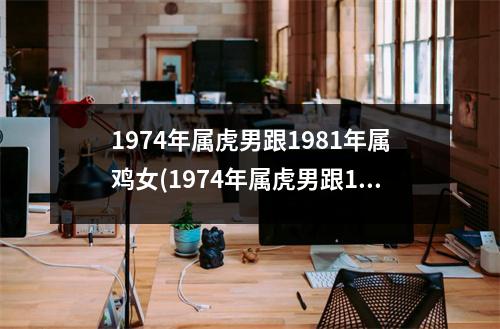 1974年属虎男跟1981年属鸡女(1974年属虎男跟1981年属鸡女他们的财运呢才运)