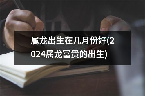 属龙出生在几月份好(2024属龙富贵的出生)