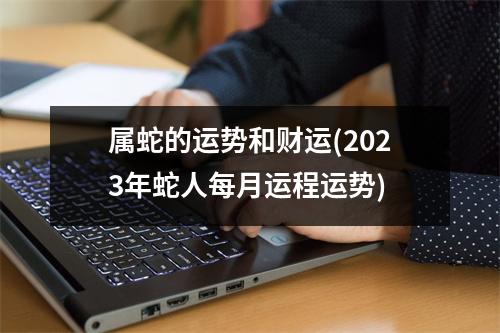 属蛇的运势和财运(2023年蛇人每月运程运势)