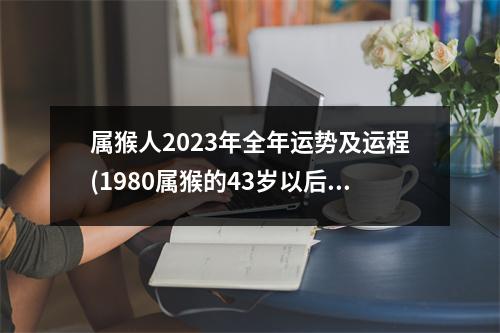 属猴人2023年全年运势及运程(1980属猴的43岁以后运气)